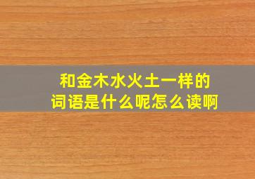 和金木水火土一样的词语是什么呢怎么读啊