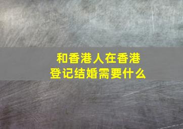 和香港人在香港登记结婚需要什么