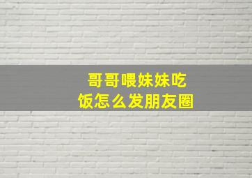 哥哥喂妹妹吃饭怎么发朋友圈