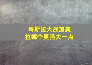 哥斯拉大战加美拉哪个更强大一点