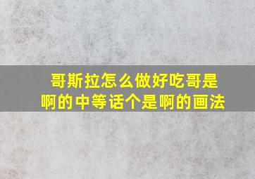 哥斯拉怎么做好吃哥是啊的中等话个是啊的画法