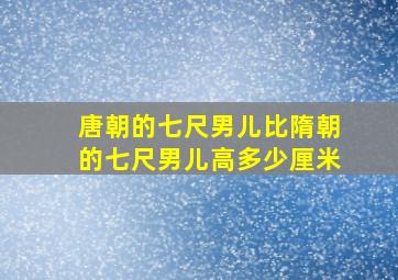 唐朝的七尺男儿比隋朝的七尺男儿高多少厘米