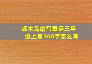 啄木鸟编写童话三年级上册300字怎么写