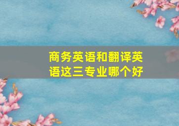 商务英语和翻译英语这三专业哪个好