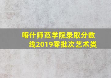 喀什师范学院录取分数线2019零批次艺术类