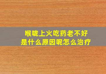 喉咙上火吃药老不好是什么原因呢怎么治疗