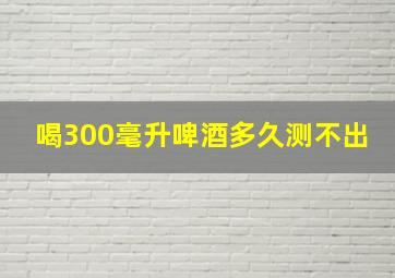 喝300毫升啤酒多久测不出