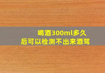 喝酒300ml多久后可以检测不出来酒驾