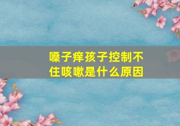 嗓子痒孩子控制不住咳嗽是什么原因