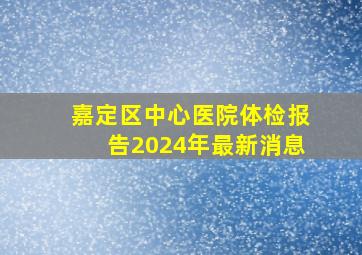 嘉定区中心医院体检报告2024年最新消息