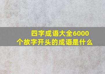 四字成语大全6000个故字开头的成语是什么