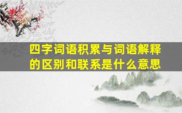 四字词语积累与词语解释的区别和联系是什么意思