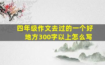 四年级作文去过的一个好地方300字以上怎么写