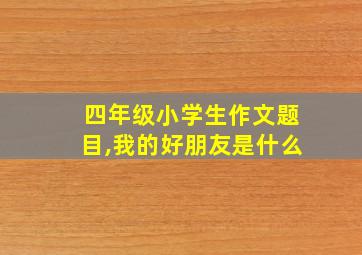 四年级小学生作文题目,我的好朋友是什么