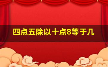 四点五除以十点8等于几