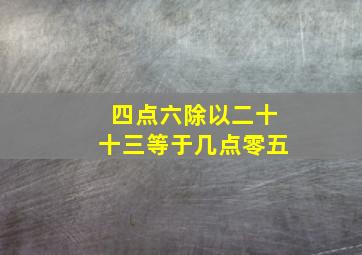 四点六除以二十十三等于几点零五