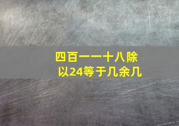 四百一一十八除以24等于几余几