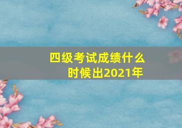 四级考试成绩什么时候出2021年