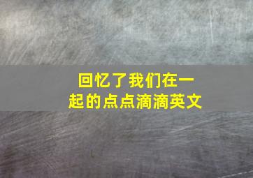 回忆了我们在一起的点点滴滴英文