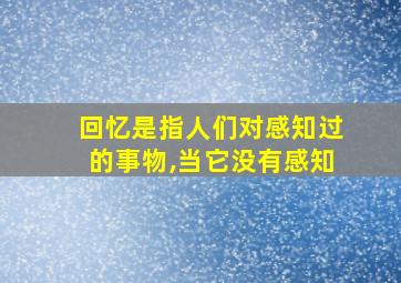 回忆是指人们对感知过的事物,当它没有感知