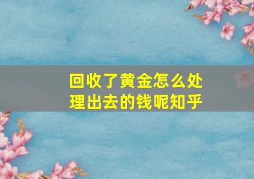 回收了黄金怎么处理出去的钱呢知乎