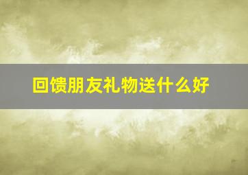 回馈朋友礼物送什么好