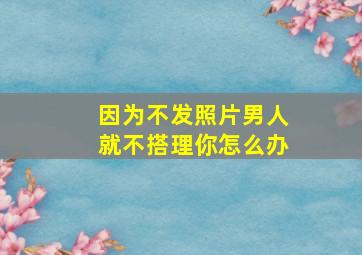 因为不发照片男人就不搭理你怎么办