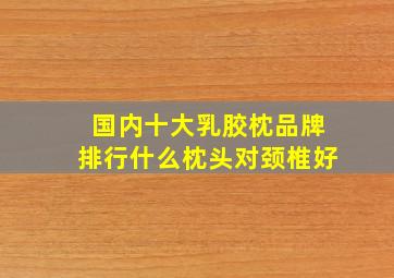 国内十大乳胶枕品牌排行什么枕头对颈椎好