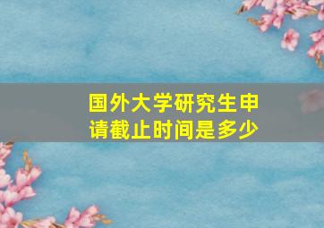 国外大学研究生申请截止时间是多少