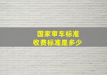 国家审车标准收费标准是多少