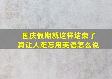 国庆假期就这样结束了真让人难忘用英语怎么说