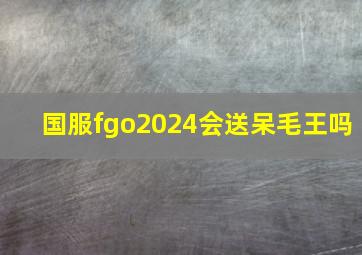 国服fgo2024会送呆毛王吗