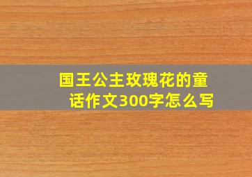 国王公主玫瑰花的童话作文300字怎么写