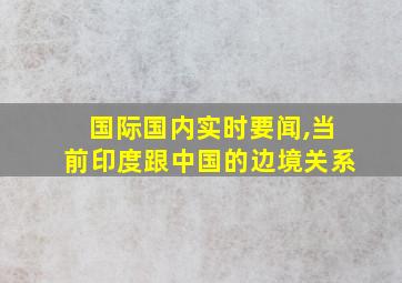 国际国内实时要闻,当前印度跟中国的边境关系