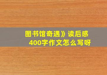 图书馆奇遇》读后感400字作文怎么写呀