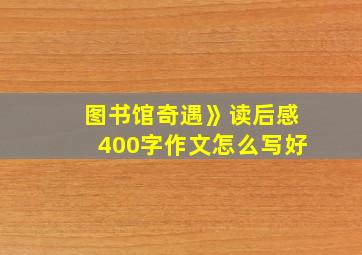 图书馆奇遇》读后感400字作文怎么写好