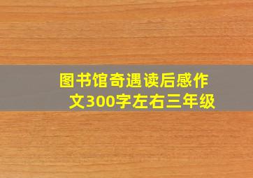 图书馆奇遇读后感作文300字左右三年级