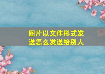 图片以文件形式发送怎么发送给别人