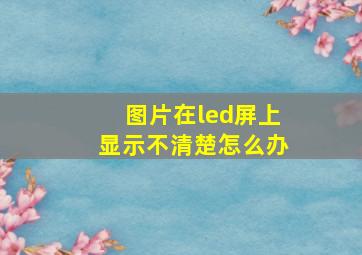 图片在led屏上显示不清楚怎么办