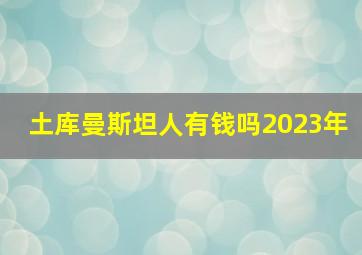 土库曼斯坦人有钱吗2023年