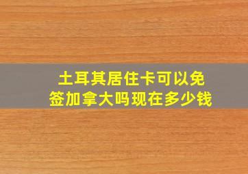 土耳其居住卡可以免签加拿大吗现在多少钱