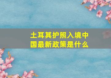 土耳其护照入境中国最新政策是什么