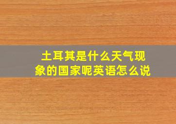 土耳其是什么天气现象的国家呢英语怎么说