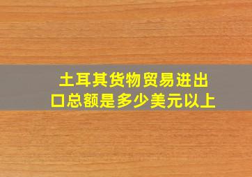 土耳其货物贸易进出口总额是多少美元以上