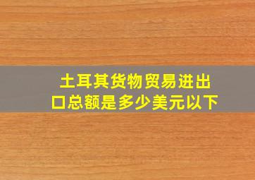 土耳其货物贸易进出口总额是多少美元以下