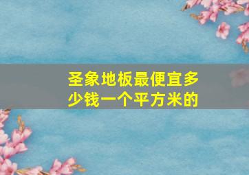 圣象地板最便宜多少钱一个平方米的