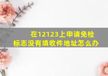 在12123上申请免检标志没有填收件地址怎么办