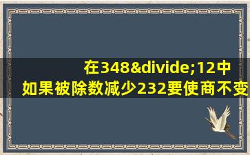 在348÷12中如果被除数减少232要使商不变除数应减少