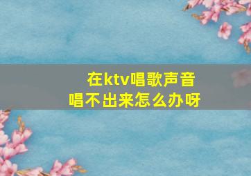 在ktv唱歌声音唱不出来怎么办呀