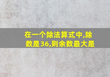 在一个除法算式中,除数是36,则余数最大是